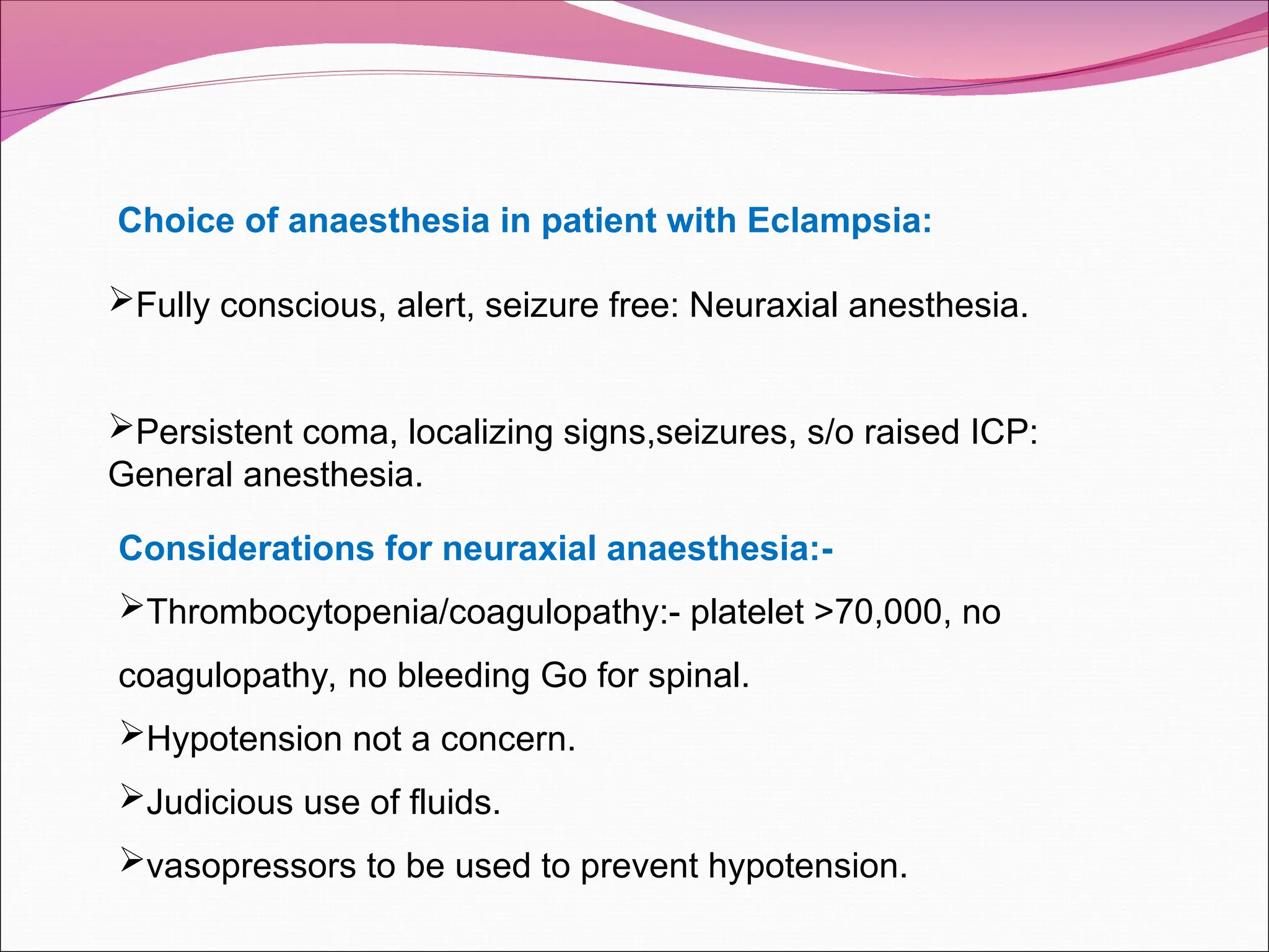 Choice of anaesthesia in patient with Eclampsia:
Fully conscious, alert, seizure free: Neuraxial anesthesia.
Persistent coma, localizing signs,seizures, s/o raised ICP:
General anesthesia.
Considerations for neuraxial anaesthesia:-
Thrombocytopenia/coagulopathy:- platelet >70,000, no
coagulopathy, no bleeding Go for spinal.
Hypotension not a concern.
Judicious use of fluids.
vasopressors to be used to prevent hypotension.
 