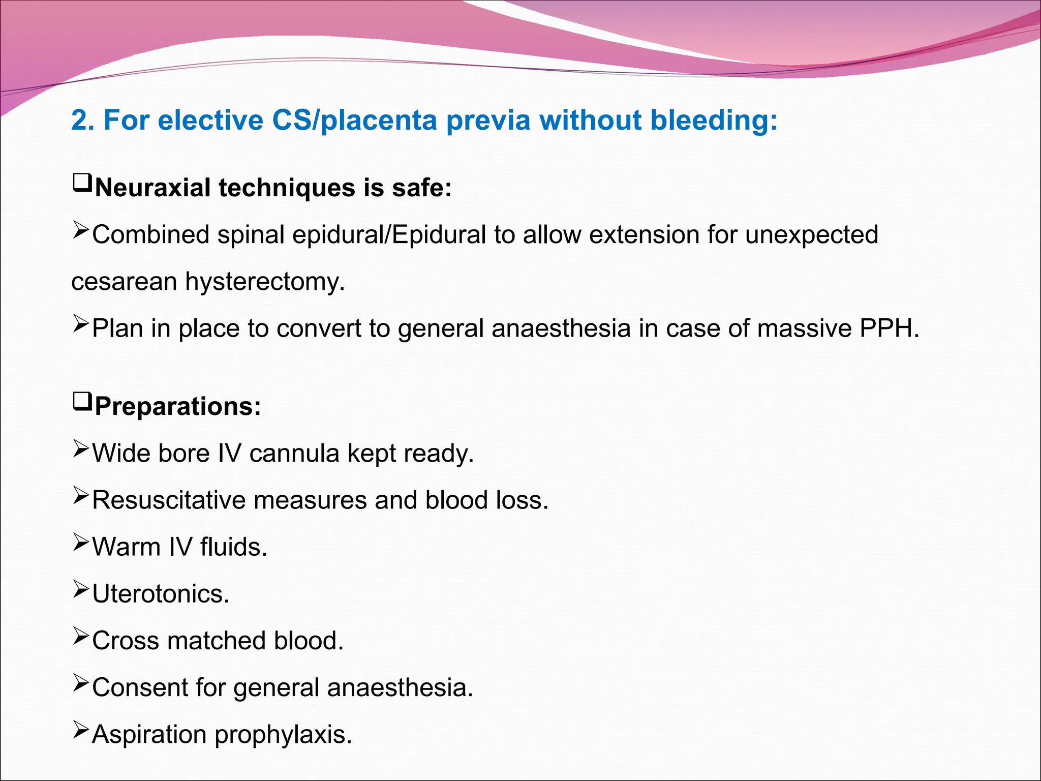 2. For elective CS/placenta previa without bleeding:
Neuraxial techniques is safe:
Combined spinal epidural/Epidural to allow extension for unexpected
cesarean hysterectomy.
Plan in place to convert to general anaesthesia in case of massive PPH.
Preparations:
Wide bore IV cannula kept ready.
Resuscitative measures and blood loss.
Warm IV fluids.
Uterotonics.
Cross matched blood.
Consent for general anaesthesia.
Aspiration prophylaxis.
 