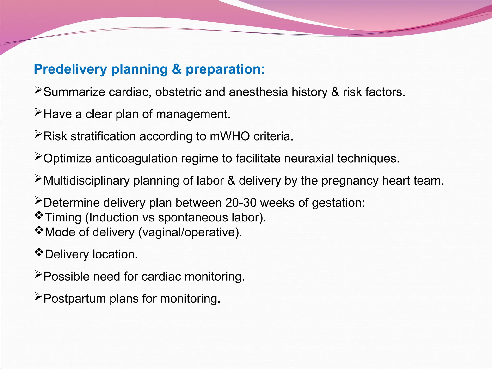 Predelivery planning & preparation:
Summarize cardiac, obstetric and anesthesia history & risk factors.
Have a clear plan of management.
Risk stratification according to mWHO criteria.
Optimize anticoagulation regime to facilitate neuraxial techniques.
Multidisciplinary planning of labor & delivery by the pregnancy heart team.
Determine delivery plan between 20-30 weeks of gestation:
Timing (Induction vs spontaneous labor).
Mode of delivery (vaginal/operative).
Delivery location.
Possible need for cardiac monitoring.
Postpartum plans for monitoring.
 
