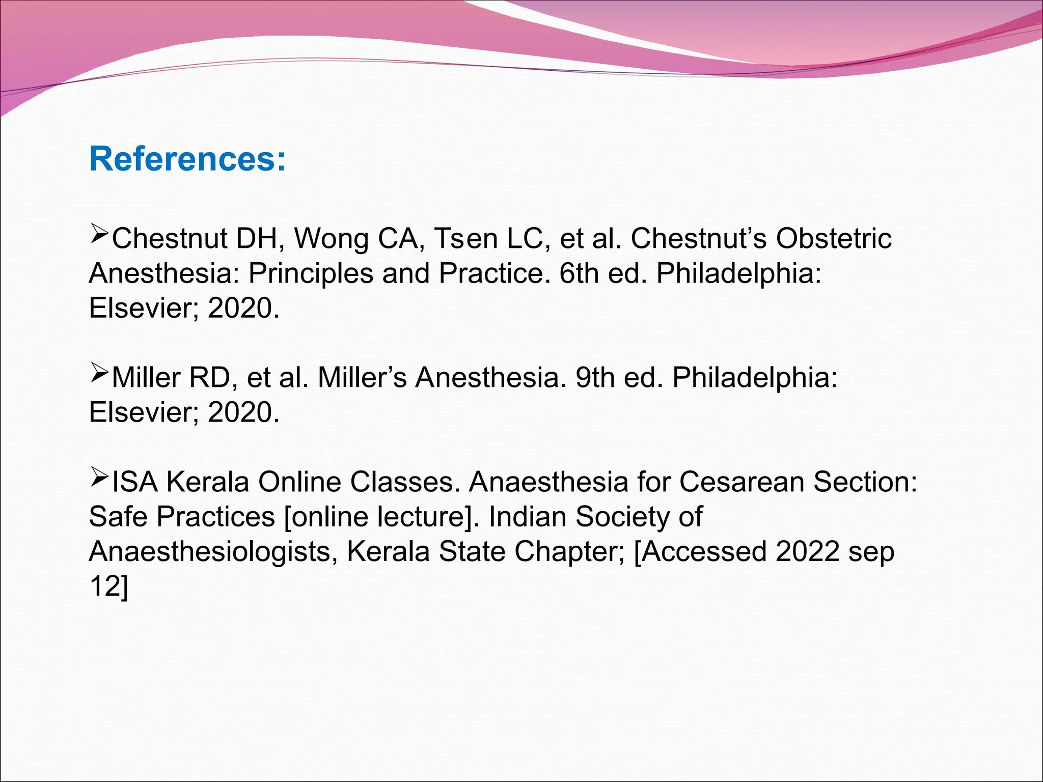 References:
Chestnut DH, Wong CA, Tsen LC, et al. Chestnut’s Obstetric
Anesthesia: Principles and Practice. 6th ed. Philadelphia:
Elsevier; 2020.
Miller RD, et al. Miller’s Anesthesia. 9th ed. Philadelphia:
Elsevier; 2020.
ISA Kerala Online Classes. Anaesthesia for Cesarean Section:
Safe Practices [online lecture]. Indian Society of
Anaesthesiologists, Kerala State Chapter; [Accessed 2022 sep
12]
 