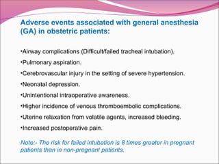 Adverse events associated with general anesthesia
(GA) in obstetric patients:
•Airway complications (Difficult/failed tracheal intubation).
•Pulmonary aspiration.
•Cerebrovascular injury in the setting of severe hypertension.
•Neonatal depression.
•Unintentional intraoperative awareness.
•Higher incidence of venous thromboembolic complications.
•Uterine relaxation from volatile agents, increased bleeding.
•Increased postoperative pain.
Note:- The risk for failed intubation is 8 times greater in pregnant
patients than in non-pregnant patients.
 