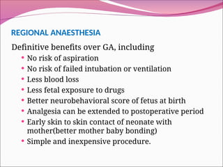REGIONAL ANAESTHESIA
Definitive benefits over GA, including
 No risk of aspiration
 No risk of failed intubation or ventilation
 Less blood loss
 Less fetal exposure to drugs
 Better neurobehavioral score of fetus at birth
 Analgesia can be extended to postoperative period
 Early skin to skin contact of neonate with
mother(better mother baby bonding)
 Simple and inexpensive procedure.
 