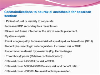 Contraindications to neuraxial anesthesia for cesarean
section:
• Patient refusal or inability to cooperate.
•Increased ICP secondary to a mass lesion.
•Skin or soft tissue infection at the site of needle placement.
•Systemic sepsis.
•Frank coagulopathy: Increased risk of spinal epidural hematoma (SEH)
•Recent pharmacologic anticoagulation: Increased risk of SHE
•Uncorrected maternal hypovolemia (Eg: Hemorrhage).
• Thrombocytopenia (Relative contraindication):
Platelet count >75000 Low risk of SEH.
Platelet count 50000-75000 Balance risk and benefit ratio.
Platelet count <50000: Neuraxial technique avoided.
 