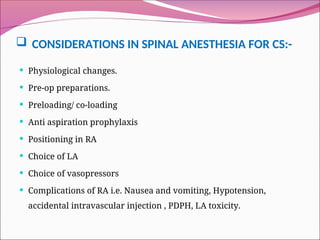  CONSIDERATIONS IN SPINAL ANESTHESIA FOR CS:-
 Physiological changes.
 Pre-op preparations.
 Preloading/ co-loading
 Anti aspiration prophylaxis
 Positioning in RA
 Choice of LA
 Choice of vasopressors
 Complications of RA i.e. Nausea and vomiting, Hypotension,
accidental intravascular injection , PDPH, LA toxicity.
 