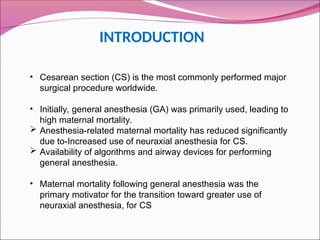 INTRODUCTION
• Cesarean section (CS) is the most commonly performed major
surgical procedure worldwide.
• Initially, general anesthesia (GA) was primarily used, leading to
high maternal mortality.
 Anesthesia-related maternal mortality has reduced significantly
due to-Increased use of neuraxial anesthesia for CS.
 Availability of algorithms and airway devices for performing
general anesthesia.
• Maternal mortality following general anesthesia was the
primary motivator for the transition toward greater use of
neuraxial anesthesia, for CS
 