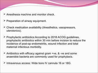  Anesthesia machine and monitor check.
 Preparation of airway equipment.
 Check medication availability (Anesthetics, vasopressors,
uterotonics).
 Prophylactic antibiotics:According to 2018 ACOG guidelines,
prophylactic antibiotics within 30 min before incision to reduce the
incidence of post-op endometritis, wound infection and total
maternal infectious morbidity.
 Antibiotics with efficacy against gram +ve, & -ve and some
anaerobie bacteria are commonly used for prophylaxis.
 Intravenous access: Wide bore IV cannula 16 or 18G.
 