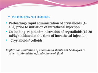 • PRELOADING /CO-LOADING
 Preloading- rapid adminisration of crystalloids (1-
1.5l) prior to initiation of intrathecal injection.
 Co-loading- rapid administration of crystalloids(15-20
ml/kg) initiated at the time of intrathecal injection.
 Crystalloids/ colloids
Implication – Initiation of anaesthesia should not be delayed in
order to administer a fixed volume of fluid.
 