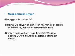 • Supplemental oxygen
-Preoxygenation before GA.
-Maternal O2 delivery of high Fio (>0.6) may be of benefit
in emergency delivery of compromised fetus.
-Routine administration of supplemental O2 during
elective CS with neuraxial anesthesia of unclear
benefit.
 