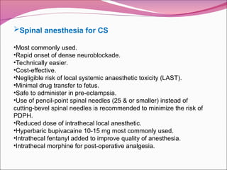 Spinal anesthesia for CS
•Most commonly used.
•Rapid onset of dense neuroblockade.
•Technically easier.
•Cost-effective.
•Negligible risk of local systemic anaesthetic toxicity (LAST).
•Minimal drug transfer to fetus.
•Safe to administer in pre-eclampsia.
•Use of pencil-point spinal needles (25 & or smaller) instead of
cutting-bevel spinal needles is recommended to minimize the risk of
PDPH.
•Reduced dose of intrathecal local anesthetic.
•Hyperbaric bupivacaine 10-15 mg most commonly used.
•Intrathecal fentanyl added to improve quality of anesthesia.
•Intrathecal morphine for post-operative analgesia.
 
