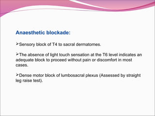 Anaesthetic blockade:
Sensory block of T4 to sacral dermatomes.
The absence of light touch sensation at the T6 level indicates an
adequate block to proceed without pain or discomfort in most
cases.
Dense motor block of lumbosacral plexus (Assessed by straight
leg raise test).
 