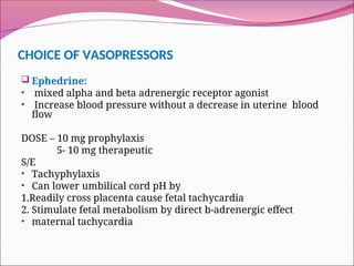CHOICE OF VASOPRESSORS
 Ephedrine:
• mixed alpha and beta adrenergic receptor agonist
• Increase blood pressure without a decrease in uterine blood
flow
DOSE – 10 mg prophylaxis
5- 10 mg therapeutic
S/E
• Tachyphylaxis
• Can lower umbilical cord pH by
1.Readily cross placenta cause fetal tachycardia
2. Stimulate fetal metabolism by direct b-adrenergic effect
• maternal tachycardia
 