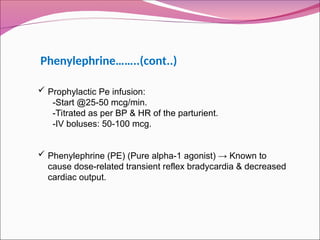  Prophylactic Pe infusion:
-Start @25-50 mcg/min.
-Titrated as per BP & HR of the parturient.
-IV boluses: 50-100 mcg.
 Phenylephrine (PE) (Pure alpha-1 agonist) → Known to
cause dose-related transient reflex bradycardia & decreased
cardiac output.
Phenylephrine……..(cont..)
 
