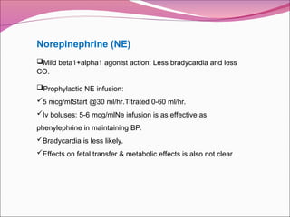 Norepinephrine (NE)
Mild beta1+alpha1 agonist action: Less bradycardia and less
CO.
Prophylactic NE infusion:
5 mcg/mlStart @30 ml/hr.Titrated 0-60 ml/hr.
Iv boluses: 5-6 mcg/mlNe infusion is as effective as
phenylephrine in maintaining BP.
Bradycardia is less likely.
Effects on fetal transfer & metabolic effects is also not clear
 