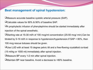 Best management of spinal hypotension:
Measure accurate baseline systolic arterial pressure (SAP).
Calculate values for 80% & 90% of baseline SAP.
A prophylactic infusion of phenylephrine should be started immediately after
injection of the spinal anesthetic.
Starting rate at 15-30 ml/h of 100 mcg/ml concentration (25-50 mcg/ min).Can be
titrated by 5-10 ml/h in response to hypotension/hypertension.If SAP < 80%, then
100 mcg rescue boluses should be given.
Use LUD with at least 15 degree pelvic tilt and a free-flowing crystalloid co-load
(15 ml/kg or 1000 ml) immediately after spinal injection.
Measure BP every 1-2 min after spinal injection.
Maintain BP near baseline. Avoid a decrease to <80% baseline.
 