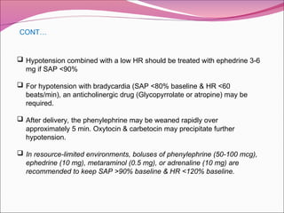  Hypotension combined with a low HR should be treated with ephedrine 3-6
mg if SAP <90%
 For hypotension with bradycardia (SAP <80% baseline & HR <60
beats/min), an anticholinergic drug (Glycopyrrolate or atropine) may be
required.
 After delivery, the phenylephrine may be weaned rapidly over
approximately 5 min. Oxytocin & carbetocin may precipitate further
hypotension.
 In resource-limited environments, boluses of phenylephrine (50-100 mcg),
ephedrine (10 mg), metaraminol (0.5 mg), or adrenaline (10 mg) are
recommended to keep SAP >90% baseline & HR <120% baseline.
CONT…
 
