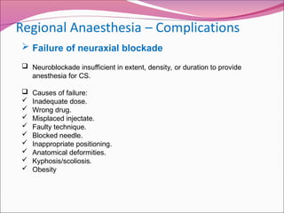  Failure of neuraxial blockade
 Neuroblockade insufficient in extent, density, or duration to provide
anesthesia for CS.
 Causes of failure:
 Inadequate dose.
 Wrong drug.
 Misplaced injectate.
 Faulty technique.
 Blocked needle.
 Inappropriate positioning.
 Anatomical deformities.
 Kyphosis/scoliosis.
 Obesity
 