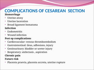 COMPLICATIONS OF CESAREAN SECTION
Hemorrhage
• Uterine atony
• Uterine laceration
• Broad ligament hematoma
Infection
• Endometritis
• Wound infection
Post op complications
• Cardiovascular: venous thromboembolism
• Gastrointestinal: ileus, adhesions, injury
• Genitourinary: bladder or ureter injury
• Respiratory: atelectasis , aspiration
Chronic pain
Future risk
• Placenta praevia, placenta accreta, uterine rupture
 