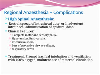 Regional Anaesthesia – Complications
High Spinal Anaesthesia:
 Rostral spread of intrathecal dose, or Inadvertent
intrathecal administration of epidural dose.
 Clinical Features:
 Complete motor and sensory palsy,
 Hypotension, Bradycardia,
 Unconsciousness,
 Loss of protective airway reflexes,
 respiratory arrest
 Treatment: Prompt tracheal intubation and ventilation
with 100% oxygen, maintenance of maternal circulation
 