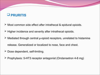  Most common side effect after intrathecal & epidural opioids.
 Higher incidence and severity after intrathecal opioids.
 Mediated through central µ-opioid receptors, unrelated to histamine
release. Generalized or localized to nose, face and chest.
 Dose dependent, self-limiting.
 Prophylaxis: 5-HT3 receptor antagonist (Ondansetron 4-8 mg)
 PRURITIS
 