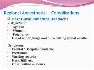 Regional Anaesthesia – Complications
 Post Dural Puncture Headache
Risk factors:
• Age<40
• Women
• Pregnancy
• Use of wider guage and dura cutting spinal needle.
Symptoms:
• Frontal / Occipital headache
• Positional
• Varying severity
• Neck Stiffness
• Onset within 48 hours
 