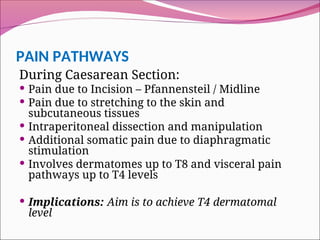 PAIN PATHWAYS
During Caesarean Section:
 Pain due to Incision – Pfannensteil / Midline
 Pain due to stretching to the skin and
subcutaneous tissues
 Intraperitoneal dissection and manipulation
 Additional somatic pain due to diaphragmatic
stimulation
 Involves dermatomes up to T8 and visceral pain
pathways up to T4 levels
 Implications: Aim is to achieve T4 dermatomal
level
 