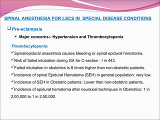 SPINAL ANESTHESIA FOR LSCS IN SPECIAL DISEASE CONDITIONS
 Pre-eclampsia
 Major concerns:- Hypertension and Thrombocytopenia
Thrombocytopenia:
Spinal/epidural anaesthsia causes bleeding or spinal epidural hematoma.
Risk of failed intubation during GA for C-section : I in 443.
Failed intubation in obstetrics is 8 times higher than non-obstetric patients.
Incidence of spinal Epidural Hematoma (SEH) in general population: very low.
Incidence of SEH in Obstetric patients: Lower than non-obstetric patients.
Incidence of epidural hematoma after neuraxial techniques in Obstetrics: 1 in
2,00,000 to 1 in 2,50,000.
 