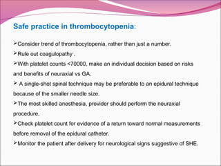 Safe practice in thrombocytopenia:
Consider trend of thrombocytopenia, rather than just a number.
Rule out coagulopathy .
With platelet counts <70000, make an individual decision based on risks
and benefits of neuraxial vs GA.
 A single-shot spinal technique may be preferable to an epidural technique
because of the smaller needle size.
The most skilled anesthesia, provider should perform the neuraxial
procedure.
Check platelet count for evidence of a return toward normal measurements
before removal of the epidural catheter.
Monitor the patient after delivery for neurological signs suggestive of SHE.
 