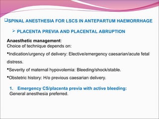 SPINAL ANESTHESIA FOR LSCS IN ANTEPARTUM HAEMORRHAGE
 PLACENTA PREVIA AND PLACENTAL ABRUPTION
Anaesthetic management:
Choice of technique depends on:
Indication/urgency of delivery: Elective/emergency caesarian/acute fetal
distress.
Severity of maternal hypovolemia: Bleeding/shock/stable.
Obstetric history: H/o previous caesarian delivery.
1. Emergency CS/placenta previa with active bleeding:
General anesthesia preferred.
 