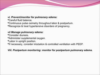 vi. Prevent/monitor for pulmonary edema:
Careful fluid balance.
Continuous pulse oximetry throughout labor & postpartum.
Recognize & treat hypertensive disorders of pregnancy.
vii Manage pulmonary edema:
Consider diuresis.
Administer supplemental oxygen.
Labor in upright position.
If necessary, consider intubation & controlled ventilation with PEEP.
Viii. Postpartum monitoring: monitor for postpartum pulmonary edema.
 
