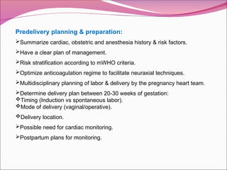 Predelivery planning & preparation:
Summarize cardiac, obstetric and anesthesia history & risk factors.
Have a clear plan of management.
Risk stratification according to mWHO criteria.
Optimize anticoagulation regime to facilitate neuraxial techniques.
Multidisciplinary planning of labor & delivery by the pregnancy heart team.
Determine delivery plan between 20-30 weeks of gestation:
Timing (Induction vs spontaneous labor).
Mode of delivery (vaginal/operative).
Delivery location.
Possible need for cardiac monitoring.
Postpartum plans for monitoring.
 