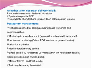 Anesthesia for cesarean delivery in MS:
Neuraxial anesthesia: Preferred technique.
Epidural/sequential CSE.
Prophylactic phenylephrine infusion: Start at 25 mcg/min infusion.
Postpartum management:
Highest risk period for cardiovascular disease worsening and
decompensation.
Monitoring in special care unit (Icu/ccu) for patients with severe MS.
More intense monitoring (5-lead ECG, continuous pulse oximeter).
Monitor for arrythmias.
Monitor for pulmonary edema.
Single dose of IV furosemide 20-40 mg within few hours after delivery.
Titrate oxytocin on an infusion pump.
Monitor for PPH and treat rapidly.
Anticoagulation may be needed.
 