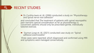 RECENT STUDIES
 Dr. Cynthia lewis et. Al, (2006) conducted a study on “Physiotherapy
and spinal nerve root adhesion”
and concluded that The treatment of patients with spinal neuropathic
pain warrants special consideration as far as physiotherapy is
concerned: patients should only be prescribed gentle, individually
tailored exercise.
 Szymon jurga et. Al, (2021) conducted case study on “Spinal
adhesive arachnoiditis”
three cases were reported, which diagnosed and confirmed using MRI
and symptoms were managed conservatively.
 