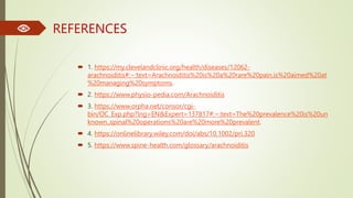 REFERENCES
 1. https://my.clevelandclinic.org/health/diseases/12062-
arachnoiditis#:~:text=Arachnoiditis%20is%20a%20rare%20pain,is%20aimed%20at
%20managing%20symptoms.
 2. https://www.physio-pedia.com/Arachnoiditis
 3. https://www.orpha.net/consor/cgi-
bin/OC_Exp.php?lng=EN&Expert=137817#:~:text=The%20prevalence%20is%20un
known.,spinal%20operations%20are%20more%20prevalent.
 4. https://onlinelibrary.wiley.com/doi/abs/10.1002/pri.320
 5. https://www.spine-health.com/glossary/arachnoiditis
 