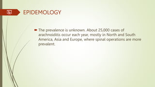 EPIDEMOLOGY
 The prevalence is unknown. About 25,000 cases of
arachnoiditis occur each year, mostly in North and South
America, Asia and Europe, where spinal operations are more
prevalent.
 