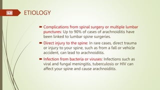 ETIOLOGY
 Complications from spinal surgery or multiple lumbar
punctures: Up to 90% of cases of arachnoiditis have
been linked to lumbar spine surgeries.
 Direct injury to the spine: In rare cases, direct trauma
or injury to your spine, such as from a fall or vehicle
accident, can lead to arachnoiditis.
 Infection from bacteria or viruses: Infections such as
viral and fungal meningitis, tuberculosis or HIV can
affect your spine and cause arachnoiditis.
 