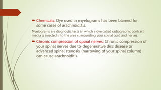 Chemicals: Dye used in myelograms has been blamed for
some cases of arachnoiditis.
Myelograms are diagnostic tests in which a dye called radiographic contrast
media is injected into the area surrounding your spinal cord and nerves.
 Chronic compression of spinal nerves: Chronic compression of
your spinal nerves due to degenerative disc disease or
advanced spinal stenosis (narrowing of your spinal column)
can cause arachnoiditis.
 