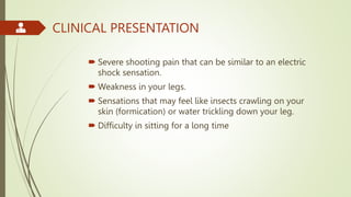 CLINICAL PRESENTATION
 Severe shooting pain that can be similar to an electric
shock sensation.
 Weakness in your legs.
 Sensations that may feel like insects crawling on your
skin (formication) or water trickling down your leg.
 Difficulty in sitting for a long time
 