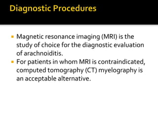  Magnetic resonance imaging (MRI) is the
study of choice for the diagnostic evaluation
of arachnoiditis.
 For patients in whom MRI is contraindicated,
computed tomography (CT) myelography is
an acceptable alternative.
 
