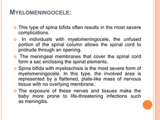 MYELOMENINGOCELE:
 This type of spina bifida often results in the most severe
complications.
 In individuals with myelomeningocele, the unfused
portion of the spinal column allows the spinal cord to
protrude through an opening.
 The meningeal membranes that cover the spinal cord
form a sac enclosing the spinal elements.
 Spina bifida with myeloschisis is the most severe form of
myelomeningocele. In this type, the involved area is
represented by a flattened, plate-like mass of nervous
tissue with no overlying membrane.
 The exposure of these nerves and tissues make the
baby more prone to life-threatening infections such
as meningitis.
 