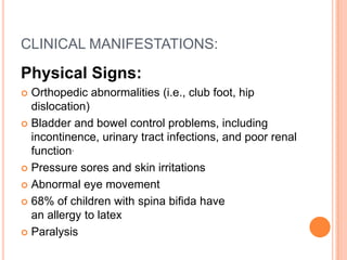 CLINICAL MANIFESTATIONS:
Physical Signs:
 Orthopedic abnormalities (i.e., club foot, hip
dislocation)
 Bladder and bowel control problems, including
incontinence, urinary tract infections, and poor renal
function.
 Pressure sores and skin irritations
 Abnormal eye movement
 68% of children with spina bifida have
an allergy to latex
 Paralysis
 