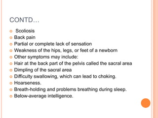 CONTD…
 Scoliosis
 Back pain
 Partial or complete lack of sensation
 Weakness of the hips, legs, or feet of a newborn
 Other symptoms may include:
 Hair at the back part of the pelvis called the sacral area
 Dimpling of the sacral area
 Difficulty swallowing, which can lead to choking.
 Hoarseness.
 Breath-holding and problems breathing during sleep.
 Below-average intelligence.
 
