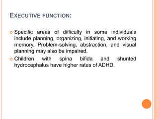 EXECUTIVE FUNCTION:
 Specific areas of difficulty in some individuals
include planning, organizing, initiating, and working
memory. Problem-solving, abstraction, and visual
planning may also be impaired.
 Children with spina bifida and shunted
hydrocephalus have higher rates of ADHD.
 
