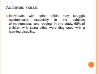 ACADEMIC SKILLS:
 Individuals with spina bifida may struggle
academically, especially in the subjects
of mathematics and reading. In one study, 60% of
children with spina bifida were diagnosed with a
learning disability.
 