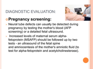 DIAGNOSTIC EVALUATION:
Pregnancy screening:
 Neural tube defects can usually be detected during
pregnancy by testing the mother's blood (AFP
screening) or a detailed fetal ultrasound.
 Increased levels of maternal serum alpha-
fetoprotein (MSAFP) should be followed up by two
tests - an ultrasound of the fetal spine
and amniocentesis of the mother's amniotic fluid (to
test for alpha-fetoprotein and acetylcholinesterase).
 