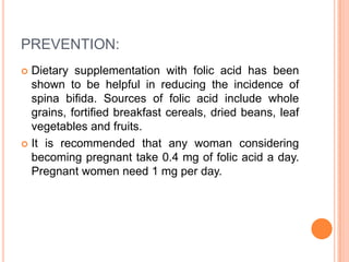 PREVENTION:
 Dietary supplementation with folic acid has been
shown to be helpful in reducing the incidence of
spina bifida. Sources of folic acid include whole
grains, fortified breakfast cereals, dried beans, leaf
vegetables and fruits.
 It is recommended that any woman considering
becoming pregnant take 0.4 mg of folic acid a day.
Pregnant women need 1 mg per day.
 