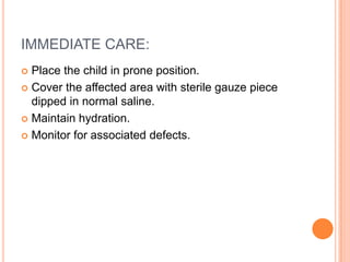 IMMEDIATE CARE:
 Place the child in prone position.
 Cover the affected area with sterile gauze piece
dipped in normal saline.
 Maintain hydration.
 Monitor for associated defects.
 