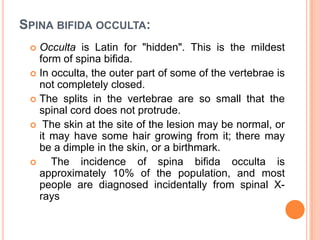 SPINA BIFIDA OCCULTA:
 Occulta is Latin for "hidden". This is the mildest
form of spina bifida.
 In occulta, the outer part of some of the vertebrae is
not completely closed.
 The splits in the vertebrae are so small that the
spinal cord does not protrude.
 The skin at the site of the lesion may be normal, or
it may have some hair growing from it; there may
be a dimple in the skin, or a birthmark.
 The incidence of spina bifida occulta is
approximately 10% of the population, and most
people are diagnosed incidentally from spinal X-
rays
 