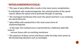 MYELOMENINGOCELE:
 This type of spina bifida often results in the most severe complications.
 In individuals with myelomeningocele, the unfused portion of the spinal
column allows the spinal cord to protrude through an opening.
 The meningeal membranes that cover the spinal cord form a sac enclosing
the spinal elements.
 Spina bifida with myeloschisis is the most severe form of
myelomeningocele.
In this type, the involved area is represented by a flattened, plate-like
mass of
nervous tissue with no overlying membrane.
 The exposure of these nerves and tissues make the baby more prone to
life-threatening infections such as meningitis.
 
