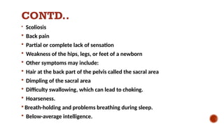 CONTD..
 Scoliosis
 Back pain
 Partial or complete lack of sensation
 Weakness of the hips, legs, or feet of a newborn
 Other symptoms may include:
 Hair at the back part of the pelvis called the sacral area
 Dimpling of the sacral area
 Difficulty swallowing, which can lead to choking.
 Hoarseness.
 Breath-holding and problems breathing during sleep.
 Below-average intelligence.
 