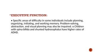EXECUTIVE FUNCTION:
• Specific areas of difficulty in some individuals include planning,
organizing, initiating, and working memory. Problem-solving,
abstraction, and visual planning may also be impaired. o Children
with spina bifida and shunted hydrocephalus have higher rates of
ADHD.
 
